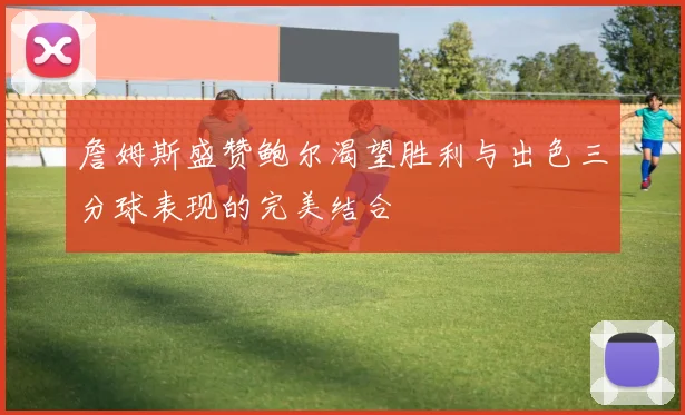 詹姆斯盛赞鲍尔渴望胜利与出色三分球表现的完美结合