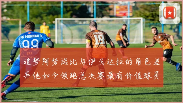 追梦阿努诺比与伊戈达拉的角色差异他如今领跑总决赛最有价值球员