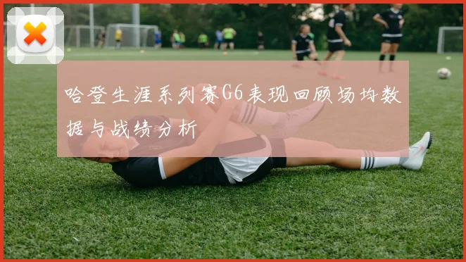 哈登生涯系列赛G6表现回顾场均数据与战绩分析