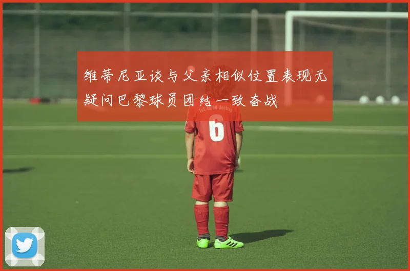 维蒂尼亚谈与父亲相似位置表现无疑问巴黎球员团结一致奋战