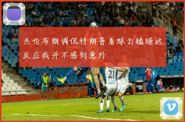 杰伦布朗调侃特朗普看球打瞌睡这反应我并不感到意外