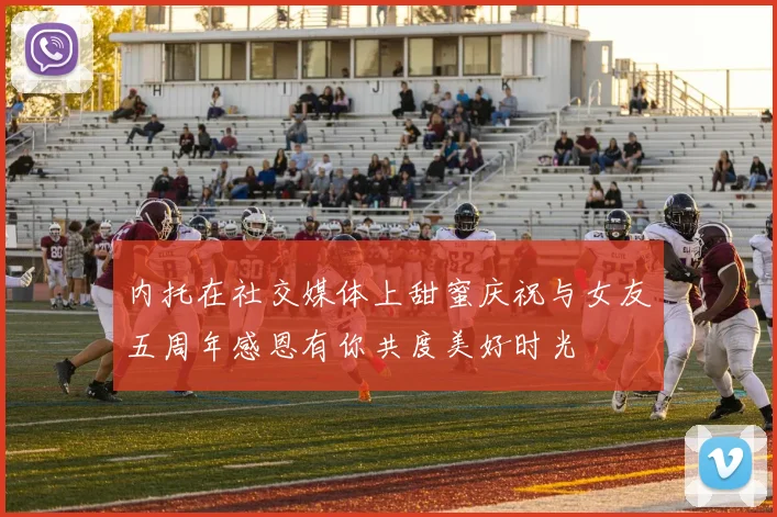 内托在社交媒体上甜蜜庆祝与女友五周年感恩有你共度美好时光