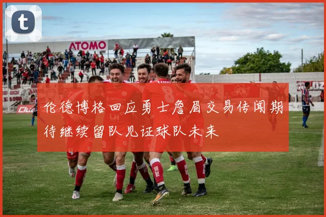 伦德博格回应勇士詹眉交易传闻期待继续留队见证球队未来