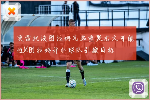 莫雷托谈图拉姆兄弟重聚尤文可能性M图拉姆并非球队引援目标