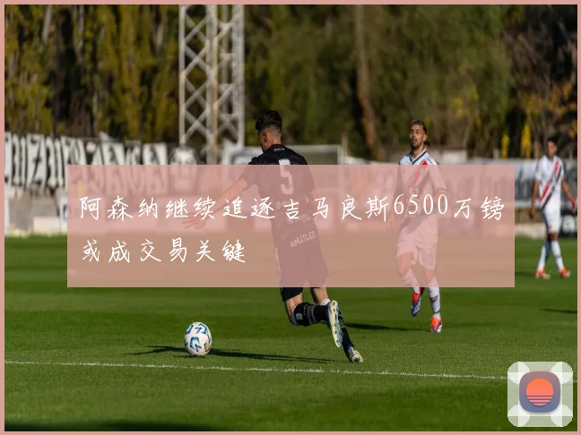 阿森纳继续追逐吉马良斯6500万镑或成交易关键