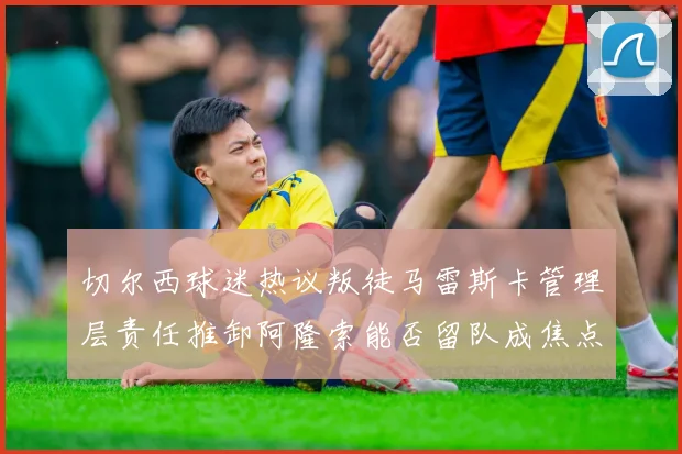 切尔西球迷热议叛徒马雷斯卡管理层责任推卸阿隆索能否留队成焦点