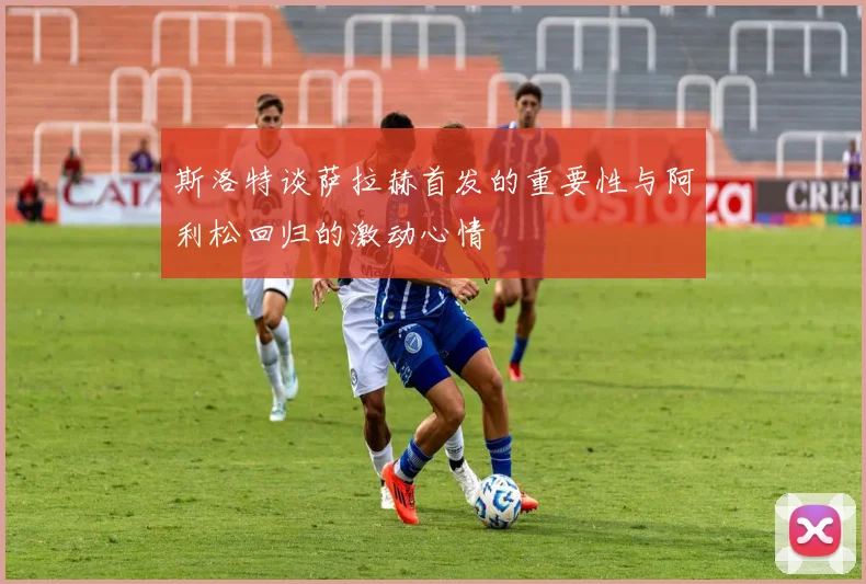 斯洛特谈萨拉赫首发的重要性与阿利松回归的激动心情