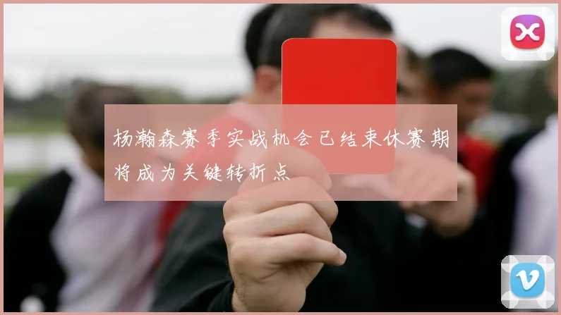 杨瀚森赛季实战机会已结束休赛期将成为关键转折点
