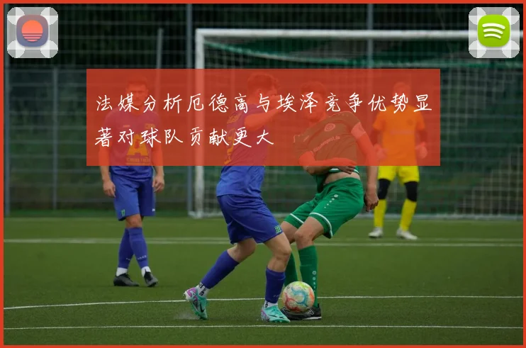法媒分析厄德高与埃泽竞争优势显著对球队贡献更大