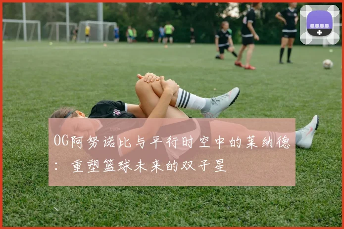 OG阿努诺比与平行时空中的莱纳德：重塑篮球未来的双子星