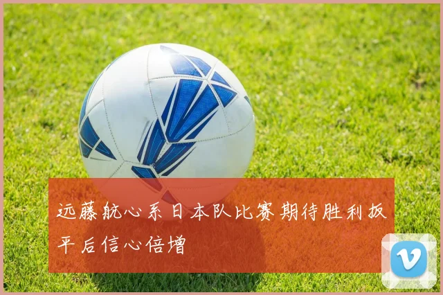 远藤航心系日本队比赛期待胜利扳平后信心倍增