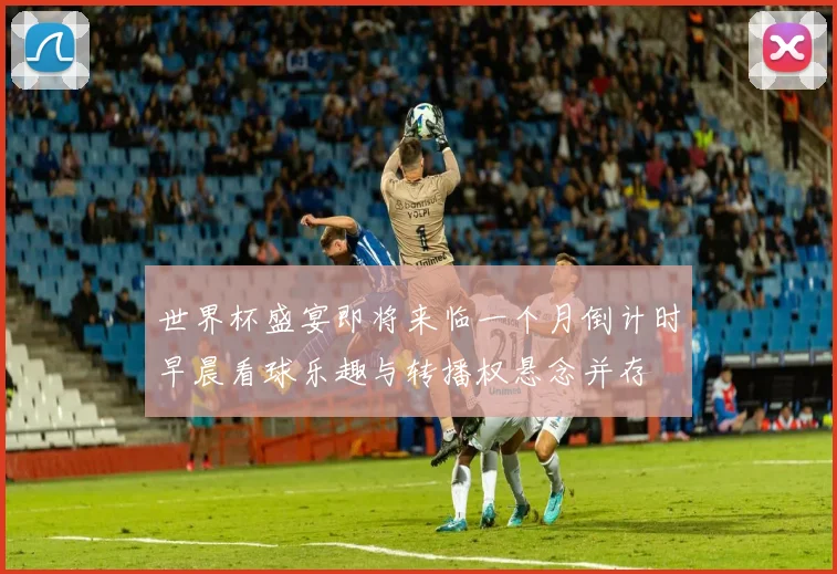 世界杯盛宴即将来临一个月倒计时早晨看球乐趣与转播权悬念并存