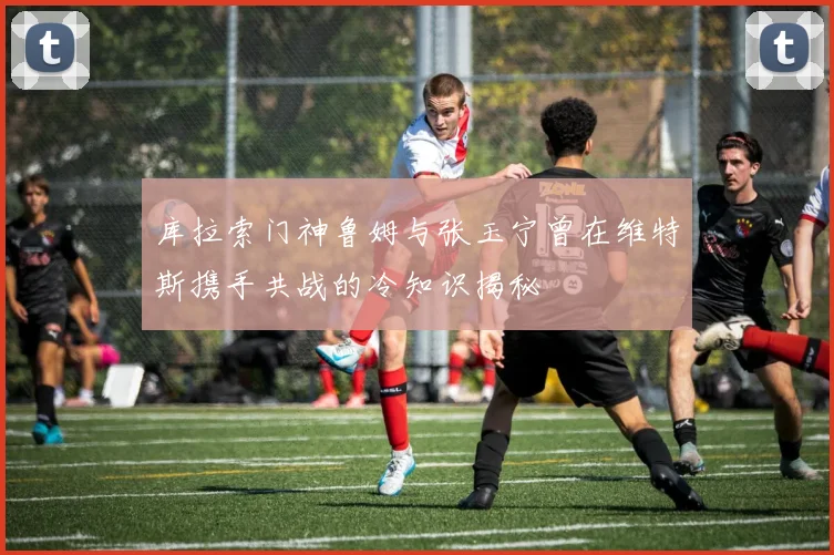 库拉索门神鲁姆与张玉宁曾在维特斯携手共战的冷知识揭秘