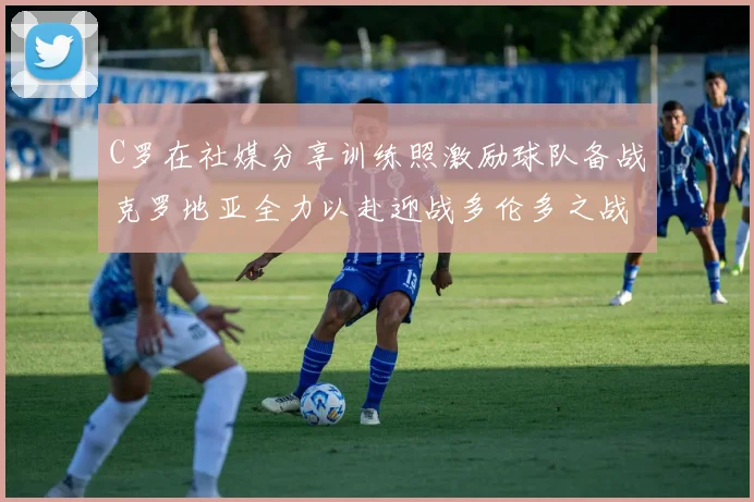 C罗在社媒分享训练照激励球队备战克罗地亚全力以赴迎战多伦多之战
