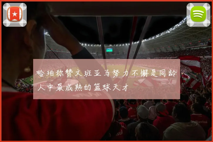 哈珀称赞文班亚马努力不懈是同龄人中最成熟的篮球天才