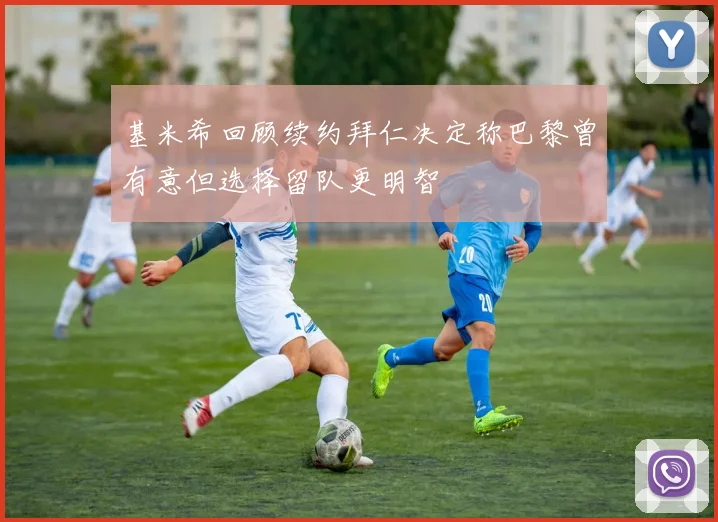 基米希回顾续约拜仁决定称巴黎曾有意但选择留队更明智