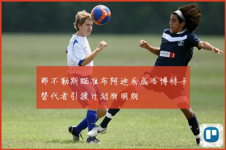 那不勒斯瞄准布阿迪或成洛博特卡替代者引援计划渐明朗