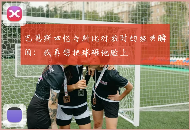 巴恩斯回忆与科比对抗时的经典瞬间：我真想把球砸他脸上