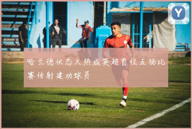 哈兰德状态火热成英超首位五场比赛传射建功球员