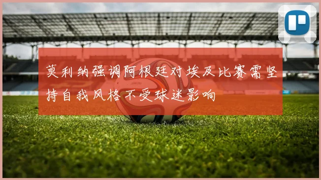 莫利纳强调阿根廷对埃及比赛需坚持自我风格不受球迷影响