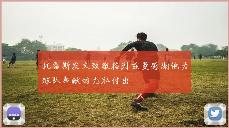 托雷斯发文致敬格列兹曼感谢他为球队奉献的无私付出