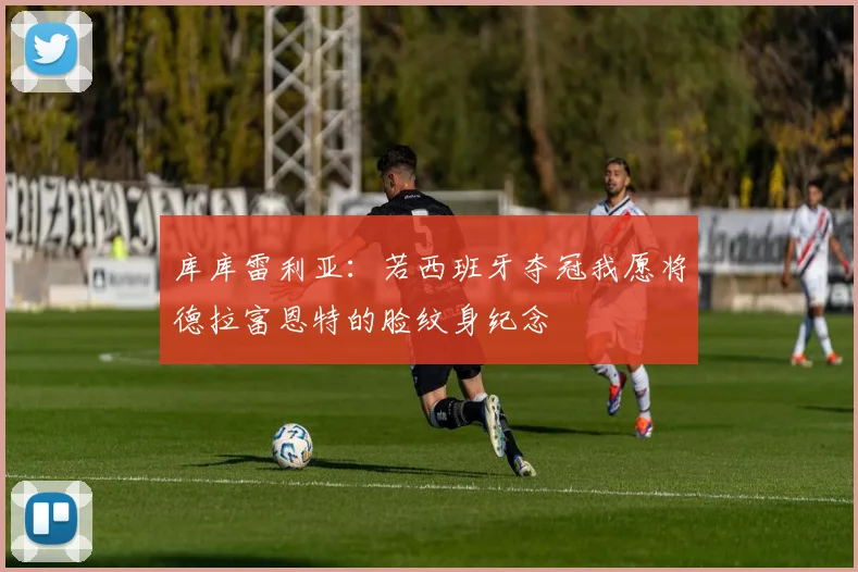库库雷利亚：若西班牙夺冠我愿将德拉富恩特的脸纹身纪念