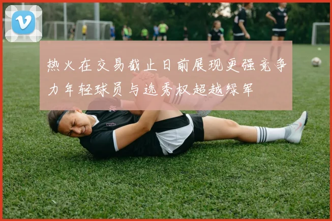 热火在交易截止日前展现更强竞争力年轻球员与选秀权超越绿军