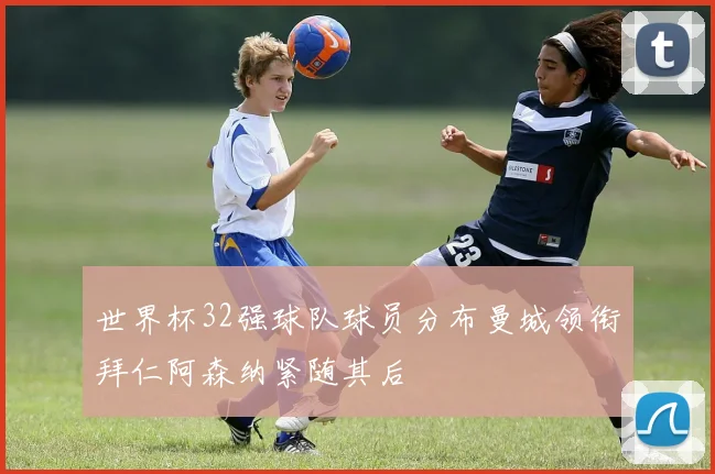 世界杯32强球队球员分布曼城领衔拜仁阿森纳紧随其后